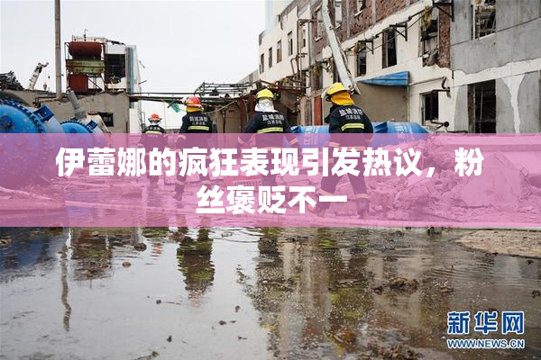 伊蕾娜的疯狂表现引发热议，粉丝褒贬不一
