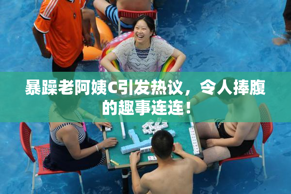 暴躁老阿姨C引发热议，令人捧腹的趣事连连！