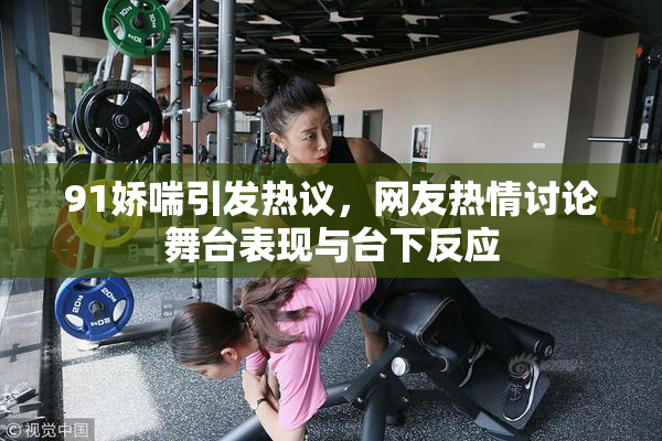 91娇喘引发热议，网友热情讨论舞台表现与台下反应