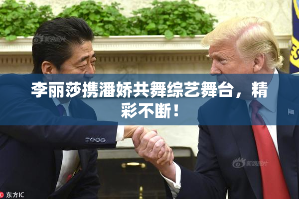 李丽莎携潘娇共舞综艺舞台，精彩不断！