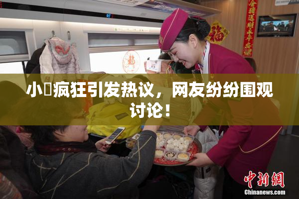小泬疯狂引发热议，网友纷纷围观讨论！