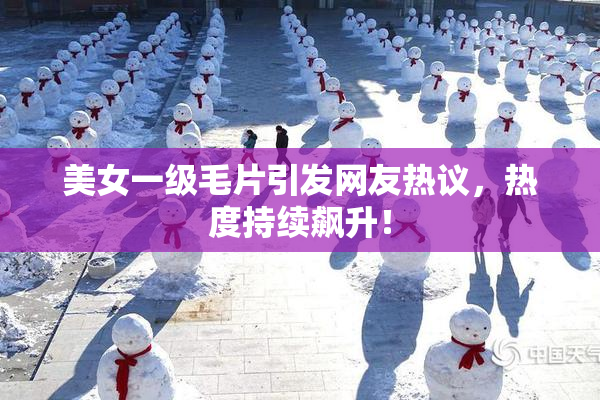 美女一级毛片引发网友热议，热度持续飙升！