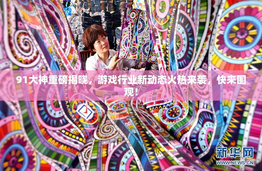 91大神重磅揭晓，游戏行业新动态火热来袭，快来围观！