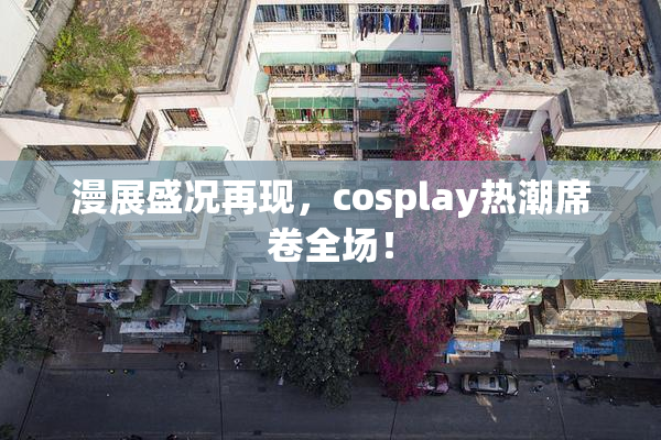 漫展盛况再现，cosplay热潮席卷全场！