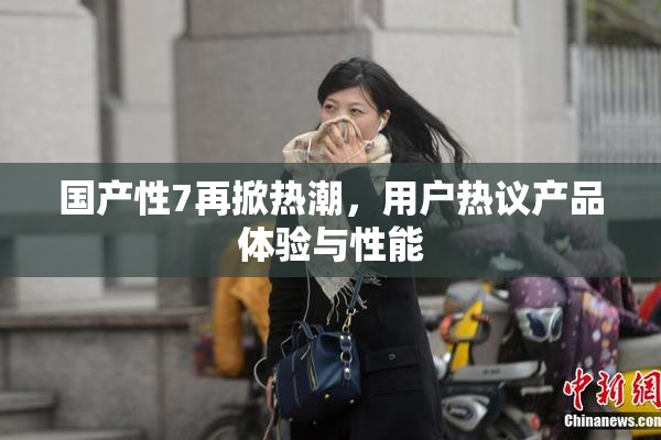 国产性7再掀热潮，用户热议产品体验与性能