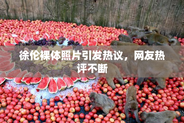 徐伦裸体照片引发热议，网友热评不断
