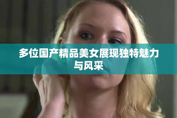 多位国产精品美女展现独特魅力与风采