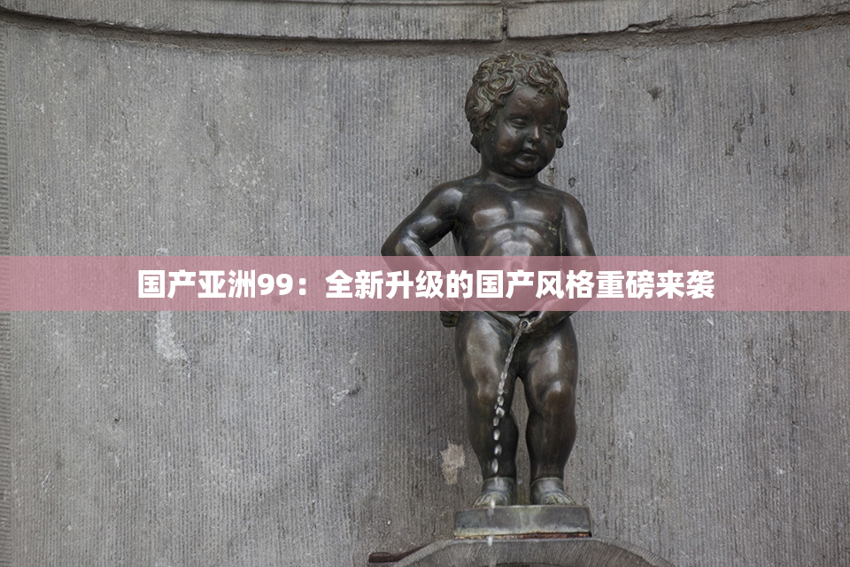 国产亚洲99：全新升级的国产风格重磅来袭