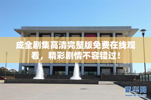 成全剧集高清完整版免费在线观看，精彩剧情不容错过！