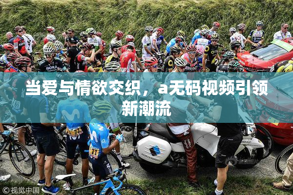 当爱与情欲交织，a无码视频引领新潮流