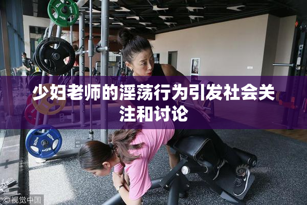 少妇老师的淫荡行为引发社会关注和讨论