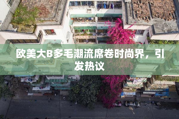欧美大B多毛潮流席卷时尚界，引发热议