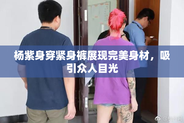 杨紫身穿紧身裤展现完美身材，吸引众人目光