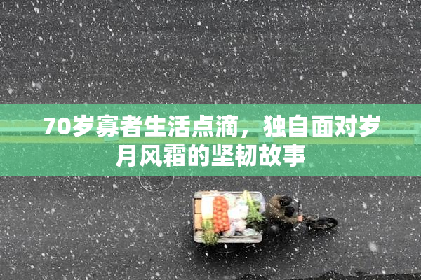 70岁寡者生活点滴，独自面对岁月风霜的坚韧故事