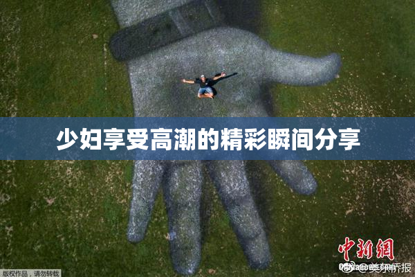 少妇享受高潮的精彩瞬间分享