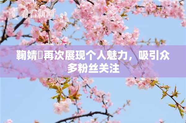 鞠婧祎再次展现个人魅力，吸引众多粉丝关注