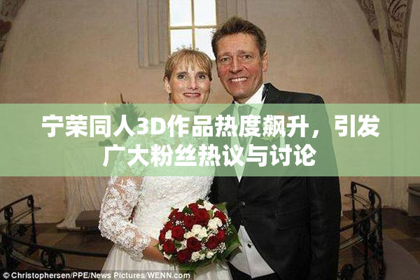 宁荣同人3D作品热度飙升，引发广大粉丝热议与讨论