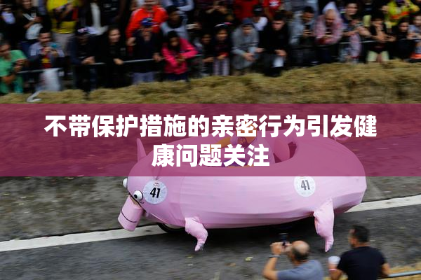 不带保护措施的亲密行为引发健康问题关注
