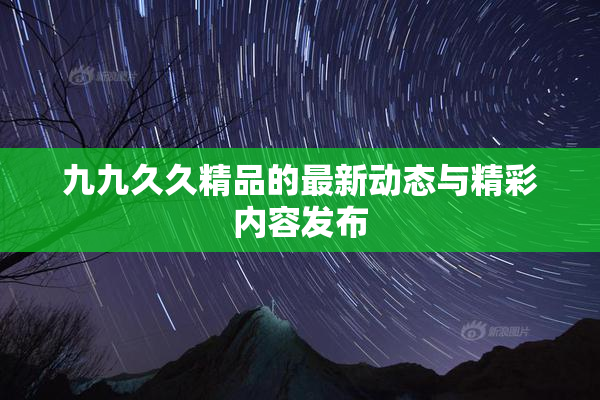 九九久久精品的最新动态与精彩内容发布