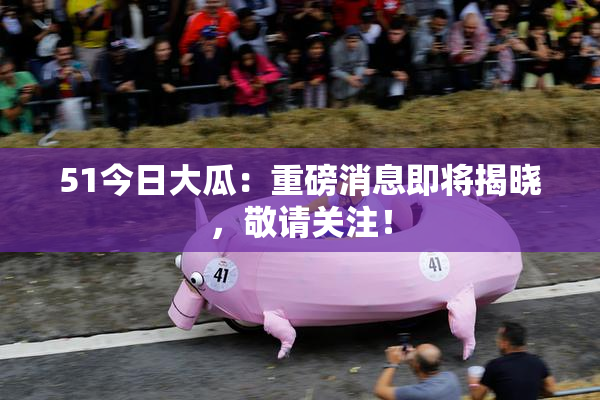 51今日大瓜：重磅消息即将揭晓，敬请关注！