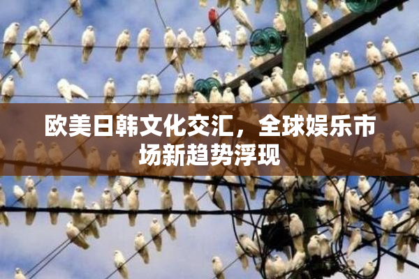 欧美日韩文化交汇，全球娱乐市场新趋势浮现