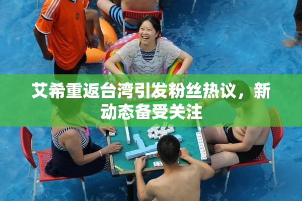 艾希重返台湾引发粉丝热议，新动态备受关注