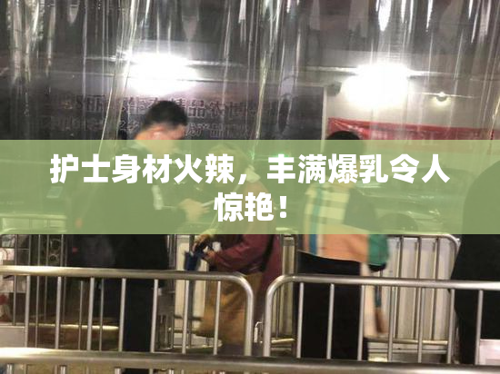 护士身材火辣，丰满爆乳令人惊艳！