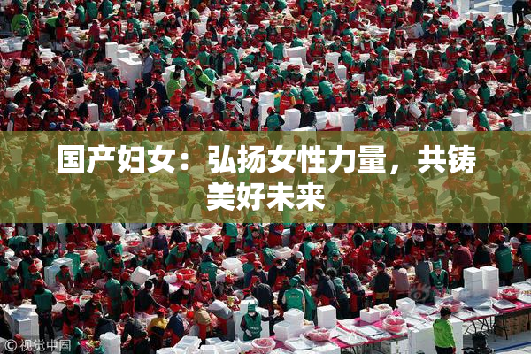 国产妇女：弘扬女性力量，共铸美好未来