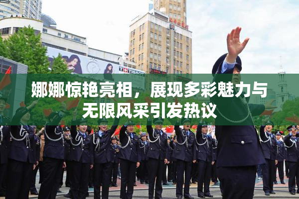 娜娜惊艳亮相，展现多彩魅力与无限风采引发热议