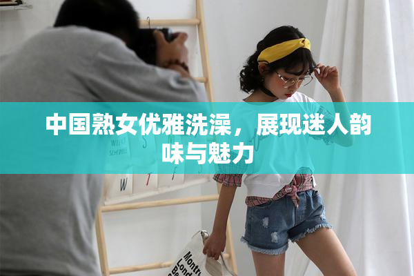 中国熟女优雅洗澡，展现迷人韵味与魅力