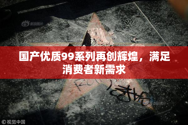 国产优质99系列再创辉煌，满足消费者新需求