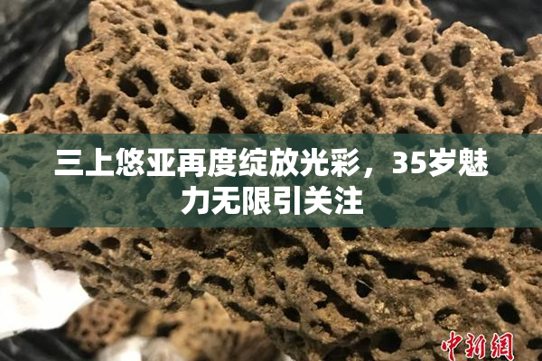 三上悠亚再度绽放光彩，35岁魅力无限引关注