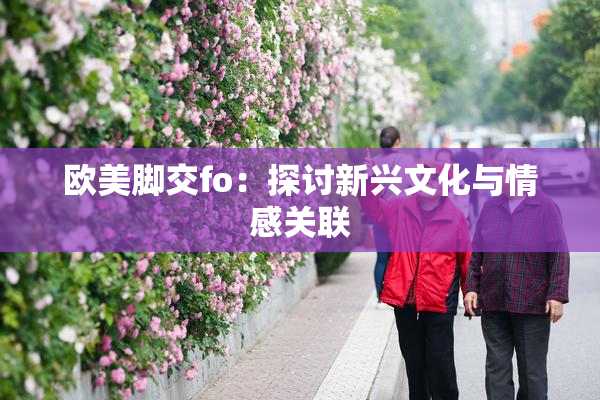 欧美脚交fo：探讨新兴文化与情感关联