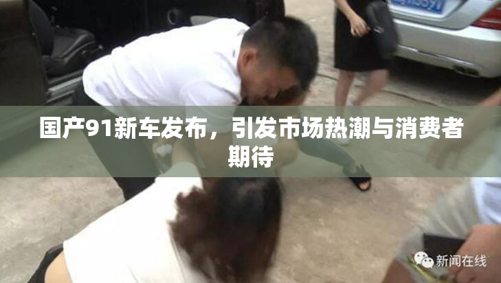 国产91新车发布，引发市场热潮与消费者期待