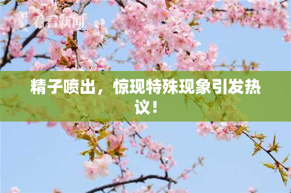 精子喷出，惊现特殊现象引发热议！