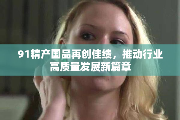 91精产国品再创佳绩，推动行业高质量发展新篇章