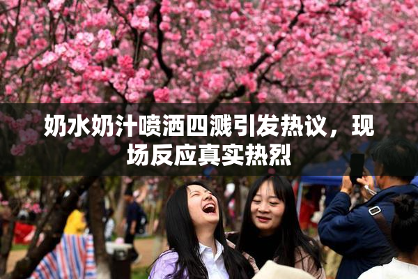 奶水奶汁喷洒四溅引发热议，现场反应真实热烈