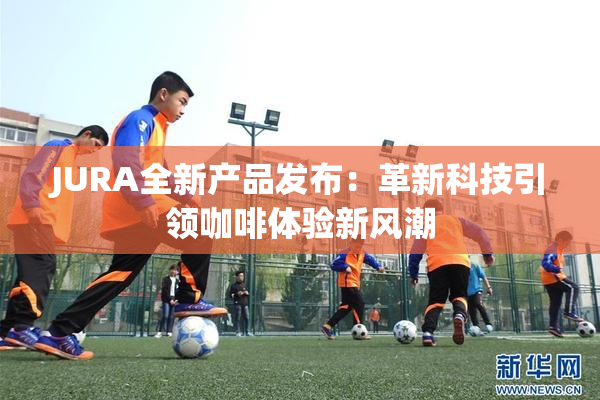 JURA全新产品发布：革新科技引领咖啡体验新风潮