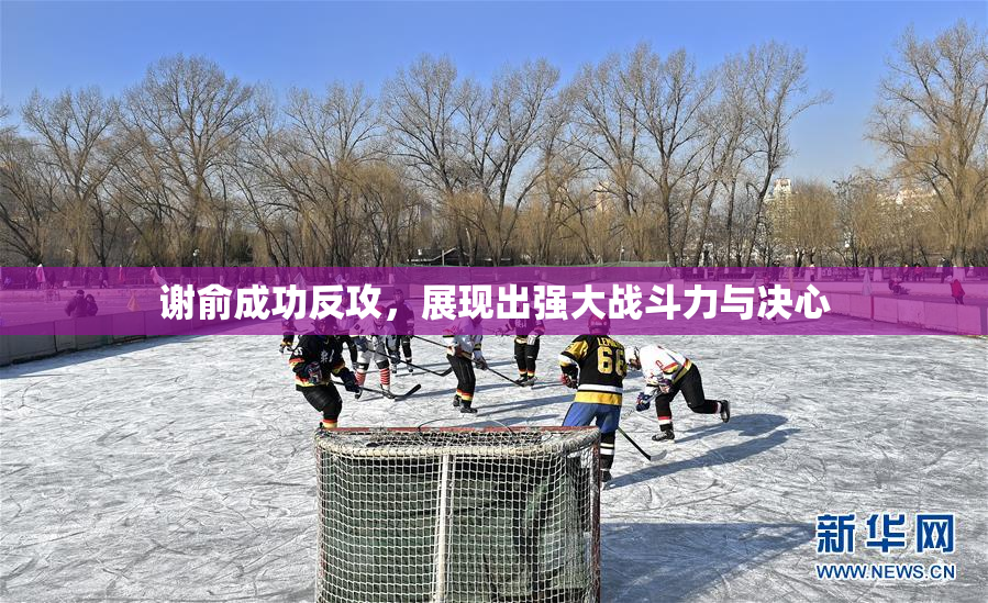 谢俞成功反攻，展现出强大战斗力与决心