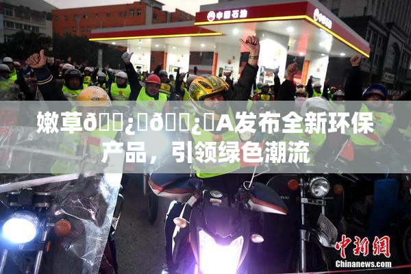嫩草🌿‌🌿‌A发布全新环保产品，引领绿色潮流