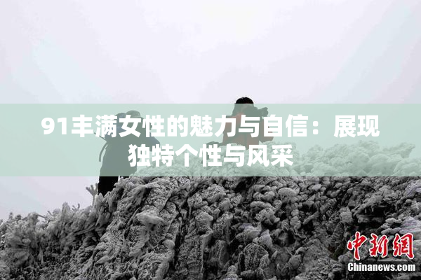 91丰满女性的魅力与自信：展现独特个性与风采