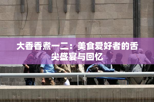 大香香煮一二：美食爱好者的舌尖盛宴与回忆