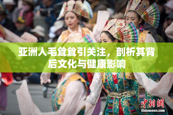 亚洲人毛耸耸引关注，剖析其背后文化与健康影响