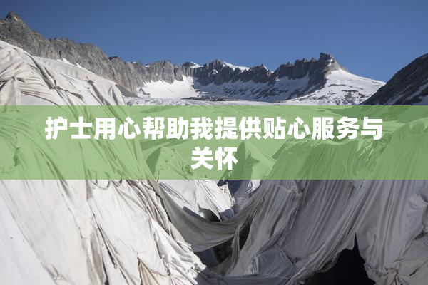 护士用心帮助我提供贴心服务与关怀