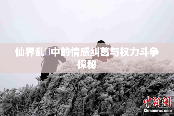 仙界乱婬中的情感纠葛与权力斗争探秘