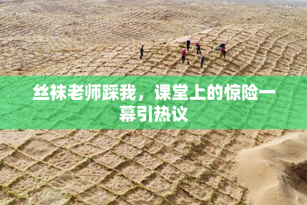 丝袜老师踩我，课堂上的惊险一幕引热议