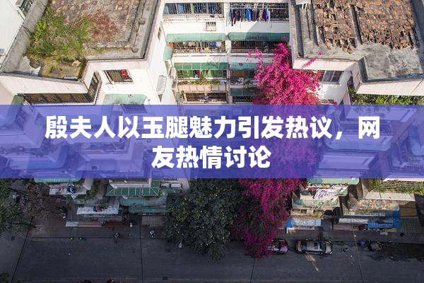 殷夫人以玉腿魅力引发热议，网友热情讨论