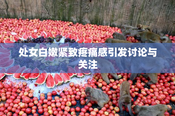 处女白嫩紧致疼痛感引发讨论与关注