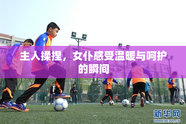 主人揉捏，女仆感受温暖与呵护的瞬间