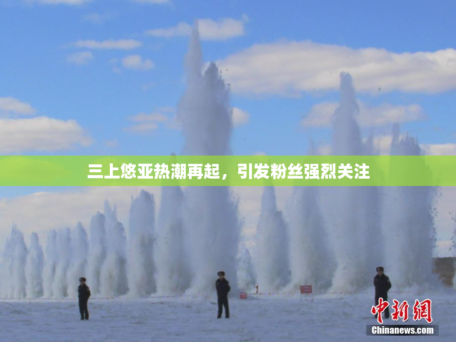 三上悠亚热潮再起，引发粉丝强烈关注